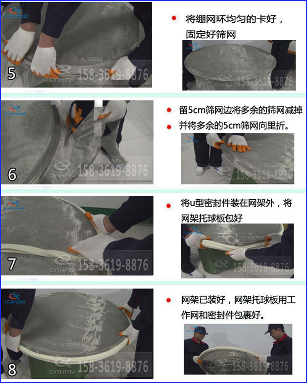 第五步：將旋振篩繃網(wǎng)環(huán)均勻的卡好固定好篩網(wǎng)第六步：留5cm篩網(wǎng)邊將多余的篩網(wǎng)減掉，并將多余的5cm篩網(wǎng)向里折第七步：將u型密封件裝在網(wǎng)架外，將網(wǎng)架托球板包好第八步：網(wǎng)架已裝好，網(wǎng)架托球板用工作網(wǎng)和密封件包裹好。
