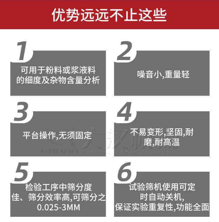 試驗(yàn)篩優(yōu)勢(shì)：1，可用于粉料或漿液料的細(xì)度及雜物含量分析。2，噪音小，重量輕。3，平臺(tái)操作，無(wú)須固定。4，不易變形，堅(jiān)固，耐磨，耐高溫。5，檢驗(yàn)工序中篩分度佳，篩分效率高，可篩分之0.025-3MM6，試驗(yàn)篩機(jī)使用可定時(shí)自動(dòng)關(guān)機(jī)保證實(shí)驗(yàn)重復(fù)性，功能全面。